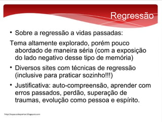 Regressão


Sobre a regressão a vidas passadas:

Tema altamente explorado, porém pouco
abordado de maneira séria (com a exposição
do lado negativo desse tipo de memória)




Diversos sites com técnicas de regressão
(inclusive para praticar sozinho!!!)
Justificativa: auto-compreensão, aprender com
erros passados, perdão, superação de
traumas, evolução como pessoa e espírito.

 