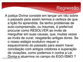 Regressão
A justiça Divina consiste em lançar um véu sobre
o passado para assim termos a certeza de que
a lição foi aprendida. Se tenho problemas de
auto-compreensão, ou traumas, é preferível
procurar como RESOLVER ao invés de
mergulhar em suas causas, que, muitas vezes
ao invés de curar, resgatarão antigas dores. Se
o nosso estágio evolutivo requer o
esquecimento do passado para assim haver
conciliação com antigos credores e superação
de viciações, como podemos ir contra a Lei
Divina e atuarmos no campo do EGO-ÍSMO ?

 