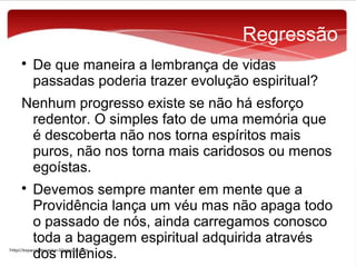 Regressão


De que maneira a lembrança de vidas
passadas poderia trazer evolução espiritual?

Nenhum progresso existe se não há esforço
redentor. O simples fato de uma memória que
é descoberta não nos torna espíritos mais
puros, não nos torna mais caridosos ou menos
egoístas.


Devemos sempre manter em mente que a
Providência lança um véu mas não apaga todo
o passado de nós, ainda carregamos conosco
toda a bagagem espiritual adquirida através
dos milênios.

 