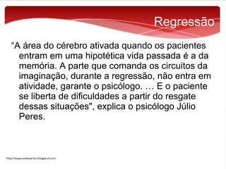 Regressão
“A área do cérebro ativada quando os pacientes
entram em uma hipotética vida passada é a da
memória. A parte que comanda os circuitos da
imaginação, durante a regressão, não entra em
atividade, garante o psicólogo. … E o paciente
se liberta de dificuldades a partir do resgate
dessas situações", explica o psicólogo Júlio
Peres.

 