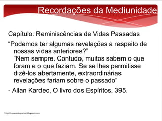 Recordações da Mediunidade
Capítulo: Reminiscências de Vidas Passadas
“Podemos ter algumas revelações a respeito de
nossas vidas anteriores?”
“Nem sempre. Contudo, muitos sabem o que
foram e o que faziam. Se se lhes permitisse
dizê-los abertamente, extraordinárias
revelações fariam sobre o passado”
- Allan Kardec, O livro dos Espíritos, 395.

 