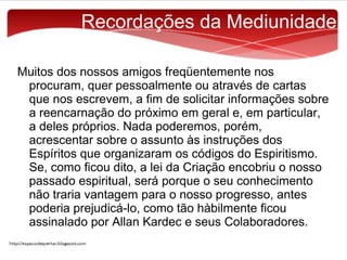 Recordações da Mediunidade
Muitos dos nossos amigos freqüentemente nos
procuram, quer pessoalmente ou através de cartas
que nos escrevem, a fim de solicitar informações sobre
a reencarnação do próximo em geral e, em particular,
a deles próprios. Nada poderemos, porém,
acrescentar sobre o assunto às instruções dos
Espíritos que organizaram os códigos do Espiritismo.
Se, como ficou dito, a lei da Criação encobriu o nosso
passado espiritual, será porque o seu conhecimento
não traria vantagem para o nosso progresso, antes
poderia prejudicá-lo, como tão hàbilmente ficou
assinalado por Allan Kardec e seus Colaboradores.

 