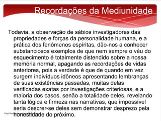 Recordações da Mediunidade
Todavia, a observação de sábios investigadores das
propriedades e forças da personalidade humana, e a
prática dos fenômenos espíritas, dão-nos a conhecer
substanciosos exemplos de que nem sempre o véu do
esquecimento é totalmente distendido sobre a nossa
memória normal, apagando as recordações de vidas
anteriores, pois a verdade é que de quando em vez
surgem indivíduos idôneos apresentando lembranças
de suas existências passadas, muitas delas
verificadas exatas por investigações criteriosas, e a
maioria dos casos, senão a totalidade deles, revelando
tanta lógica e firmeza nas narrativas, que impossível
seria descrer-se deles sem demonstrar desprezo pela
honestidade do próximo.

 