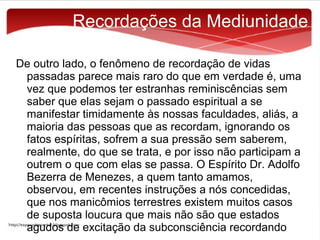Recordações da Mediunidade
De outro lado, o fenômeno de recordação de vidas
passadas parece mais raro do que em verdade é, uma
vez que podemos ter estranhas reminiscências sem
saber que elas sejam o passado espiritual a se
manifestar timidamente às nossas faculdades, aliás, a
maioria das pessoas que as recordam, ignorando os
fatos espíritas, sofrem a sua pressão sem saberem,
realmente, do que se trata, e por isso não participam a
outrem o que com elas se passa. O Espírito Dr. Adolfo
Bezerra de Menezes, a quem tanto amamos,
observou, em recentes instruções a nós concedidas,
que nos manicômios terrestres existem muitos casos
de suposta loucura que mais não são que estados
agudos de excitação da subconsciência recordando

 