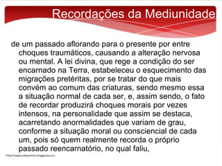 Recordações da Mediunidade
de um passado aflorando para o presente por entre
choques traumáticos, causando a alteração nervosa
ou mental. A lei divina, que rege a condição do ser
encarnado na Terra, estabeleceu o esquecimento das
migrações pretéritas, por se tratar do que mais
convém ao comum das criaturas, sendo mesmo essa
a situação normal de cada ser, e, assim sendo, o fato
de recordar produzirá choques morais por vezes
intensos, na personalidade que assim se destaca,
acarretando anormalidades que variam de grau,
conforme a situação moral ou consciencial de cada
um, pois só quem realmente recorda o próprio
passado reencarnatório, no qual faliu,

 
