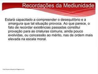 Recordações da Mediunidade
Estará capacitado a compreender o desequilíbrio e a
amargura que tal situação provoca. Ao que parece, o
fato de recordar existências passadas constitui
provação para as criaturas comuns, ainda pouco
evolvidas, ou concessão ao mérito, nas de ordem mais
elevada na escala moral.

 