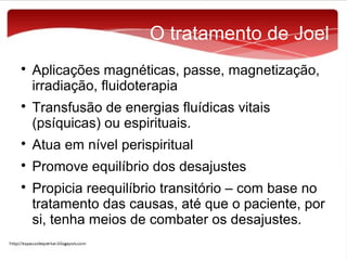 O tratamento de Joel




Aplicações magnéticas, passe, magnetização,
irradiação, fluidoterapia
Transfusão de energias fluídicas vitais
(psíquicas) ou espirituais.



Atua em nível perispiritual



Promove equilíbrio dos desajustes



Propicia reequilíbrio transitório – com base no
tratamento das causas, até que o paciente, por
si, tenha meios de combater os desajustes.

 