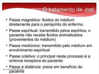 O tratamento de Joel










Passe magnético: fluidos do médium
diretamente para o perispírito do enfermo.
Passe espiritual: transmitido pelos espíritos, o
paciente não recebe fluidos animalizados
(provenientes do médium)
Passe mediúnico: transmitido pelo médium em
envolvimento espiritual
Passe coletivo: o principal neste processo é a
sintonia receptora do paciente
Passe à distância: prece em benefício do
paciente

 