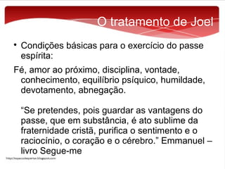 O tratamento de Joel


Condições básicas para o exercício do passe
espírita:

Fé, amor ao próximo, disciplina, vontade,
conhecimento, equilíbrio psíquico, humildade,
devotamento, abnegação.
“Se pretendes, pois guardar as vantagens do
passe, que em substância, é ato sublime da
fraternidade cristã, purifica o sentimento e o
raciocínio, o coração e o cérebro.” Emmanuel –
livro Segue-me

 