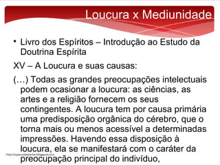 Loucura x Mediunidade


Livro dos Espíritos – Introdução ao Estudo da
Doutrina Espírita

XV – A Loucura e suas causas:
(…) Todas as grandes preocupações intelectuais
podem ocasionar a loucura: as ciências, as
artes e a religião fornecem os seus
contingentes. A loucura tem por causa primária
uma predisposição orgânica do cérebro, que o
torna mais ou menos acessível a determinadas
impressões. Havendo essa disposição à
loucura, ela se manifestará com o caráter da
preocupação principal do indivíduo,

 
