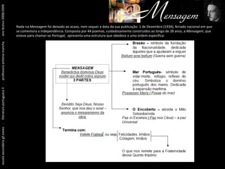 escola secundária gil eanes  .  literatura portuguesa II  .  professora antónia mancha  .  ano lectivo 2008/2009 Nada na  Mensagem  foi deixado ao acaso, nem sequer a data da sua publicação: 1 de Dezembro (1934), feriado nacional em que se comemora a independência. Composta por 44 poemas, cuidadosamente construídos ao longo de 28 anos, a  Mensagem , que esteve para chamar-se  Portugal,  apresenta uma estrutura que obedece a uma ordem específica: 