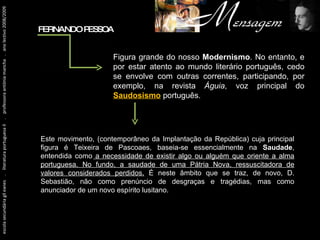 Figura grande do nosso  Modernismo . No entanto, e por estar atento ao mundo literário português, cedo se envolve com outras correntes, participando, por exemplo, na revista  Águia , voz principal do  Saudosismo  português. Este movimento, (contemporâneo da Implantação da República) cuja principal figura é Teixeira de Pascoaes, baseia-se essencialmente na  Saudade , entendida como  a necessidade de existir algo ou alguém que oriente a alma portuguesa. No fundo, a saudade de uma Pátria Nova, ressuscitadora de valores considerados perdidos.  É neste âmbito que se traz, de novo, D. Sebastião, não como prenúncio de desgraças e tragédias, mas como anunciador de um novo espírito lusitano. FERNANDO PESSOA escola secundária gil eanes  .  literatura portuguesa II  .  professora antónia mancha  .  ano lectivo 2008/2009 