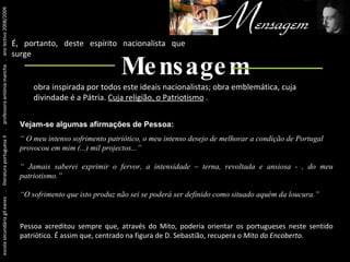 Um pouco antes de tudo isto... escola secundária gil eanes  .  literatura portuguesa II  .  professora antónia mancha  .  ano lectivo 2008/2009 É, portanto, deste espírito nacionalista que surge obra inspirada por todos este ideais nacionalistas; obra emblemática, cuja divindade é a Pátria.  Cuja religião, o Patriotismo   . Mensagem Vejam-se algumas afirmações de Pessoa: “  O meu intenso sofrimento patriótico, o meu intenso desejo de melhorar a condição de Portugal provocou em mim (...) mil projectos...” “  Jamais saberei exprimir o fervor, a intensidade – terna, revoltada e ansiosa - , do meu patriotismo.” “ O sofrimento que isto produz não sei se poderá ser definido como situado aquém da loucura.” Pessoa acreditou sempre que, através do Mito, poderia orientar os portugueses neste sentido patriótico. É assim que, centrado na figura de D. Sebastião, recupera o  Mito do Encoberto. 