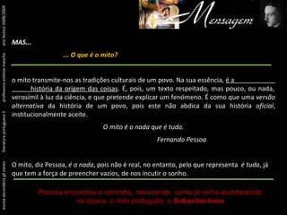 Um pouco antes de tudo isto... escola secundária gil eanes  .  literatura portuguesa II  .  professora antónia mancha  .  ano lectivo 2008/2009 MAS...   ... O que é o mito? o mito transmite-nos as tradições culturais de um povo. Na sua essência,  é a  história da origem das coisas . É, pois, um texto respeitado, mas pouco, ou nada, verosímil à luz da ciência, e que pretende explicar um fenómeno. É como que uma  versão alternativa  da história de um povo, pois este não abdica da sua história  oficial , institucionalmente aceite. O mito é o nada que é tudo. Fernando Pessoa O mito, diz Pessoa,  é o nada , pois não é real, no entanto, pelo que representa  é tudo , já que tem a força de preencher vazios, de nos incutir o sonho. Pessoa encontrou o caminho, reavivando, como já vinha acontecendo na época, o mito português: o   Sebastianismo 