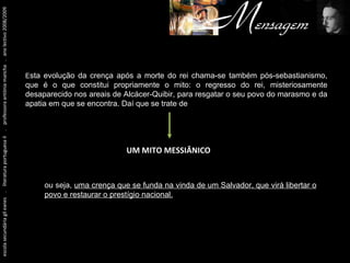 Um pouco antes de tudo isto... escola secundária gil eanes  .  literatura portuguesa II  .  professora antónia mancha  .  ano lectivo 2008/2009 E sta evolução da crença após a morte do rei chama-se também pós-sebastianismo, que é o que constitui propriamente o mito: o regresso do rei, misteriosamente desaparecido nos areais de Alcácer-Quibir, para resgatar o seu povo do marasmo e da apatia em que se encontra. Daí que se trate de UM MITO MESSIÂNICO ou seja,  uma crença que se funda na vinda de um Salvador, que virá libertar o povo e restaurar o prestígio nacional. 