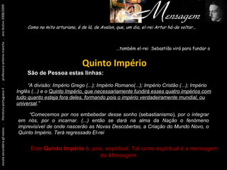Um pouco antes de tudo isto... escola secundária gil eanes  .  literatura portuguesa II  .  professora antónia mancha  .  ano lectivo 2008/2009 Como no mito arturiano, é de lá, de Avalon, que, um dia, el-rei Artur há-de voltar... ...também el-rei  Sebastião virá para fundar o  . Quinto Império São de Pessoa estas linhas: “ A divisão: Império Grego (...); Império Romano(...); Império Cristão (...); Império Inglês (...) e o  Quinto Império, que necessariamente fundirá esses quatro impérios com tudo quanto esteja fora deles, formando pois o império verdadeiramente mundial, ou universal .” “ Comecemos por nos embebedar desse sonho  (sebastianismo) , por o integrar em nós, por o incarnar. (...) então se dará na alma da Nação o fenómeno imprevisível de onde nascerão as Novas Descobertas, a Criação do Mundo Novo, o Quinto Império. Terá regressado El-rei  D. Sebastião.” Este  Quinto Império  é, pois, espiritual. Tal como espiritual é a mensagem da  Mensagem . 