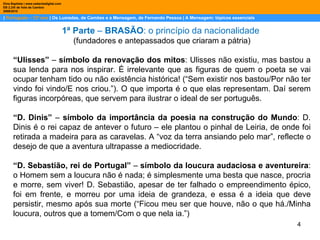 |  Português – 12º ano  | Os Lusíadas, de Camões e a Mensagem, de Fernando Pessoa | A Mensagem: tópicos essenciais  Dina Baptista | www.sebentadigital.com EB 2,3/S de Vale de Cambra 2009\2010 1ª Parte  –  BRASÃO : o princípio da nacionalidade  (fundadores e antepassados que criaram a pátria) “ Ulisses”  –  símbolo da renovação dos mitos : Ulisses não existiu, mas bastou a sua lenda para nos inspirar. É irrelevante que as figuras de quem o poeta se vai ocupar tenham tido ou não existência histórica! (“Sem existir nos bastou/Por não ter vindo foi vindo/E nos criou.”). O que importa é o que elas representam. Daí serem figuras incorpóreas, que servem para ilustrar o ideal de ser português. “ D. Dinis”  –  símbolo da importância da poesia na construção do Mundo : D. Dinis é o rei capaz de antever o futuro – ele plantou o pinhal de Leiria, de onde foi retirada a madeira para as caravelas. A “voz da terra ansiando pelo mar”, reflecte o desejo de que a aventura ultrapasse a mediocridade. “ D. Sebastião, rei de Portugal”  –  símbolo da loucura audaciosa e aventureira : o Homem sem a loucura não é nada; é simplesmente uma besta que nasce, procria e morre, sem viver! D. Sebastião, apesar de ter falhado o empreendimento épico, foi em frente, e morreu por uma ideia de grandeza, e essa é a ideia que deve persistir, mesmo após sua morte (“Ficou meu ser que houve, não o que há./Minha loucura, outros que a tomem/Com o que nela ia.”) 