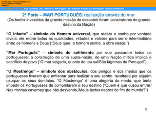 |  Português – 12º ano  | Os Lusíadas, de Camões e a Mensagem, de Fernando Pessoa | A Mensagem: tópicos essenciais  Dina Baptista | www.sebentadigital.com EB 2,3/S de Vale de Cambra 2009\2010 2ª Parte  –  MAR PORTUGUÊS : realização através do mar  (Os heróis investidos da grande missão de descobrir foram construtores do grande destino da Nação) “ O Infante”  –  símbolo do Homem universal , que realiza o sonho por vontade divina: ele reúne todas as qualidades, virtudes e valores para ser o intermediário entre os homens e Deus (“Deus quer, o homem sonha, a obra nasce.”) “ Mar Português”  –  símbolo do sofrimento  por que passaram todos os portugueses: a construção de uma supra-nação, de uma Nação mítica implica o sacrifício do povo (“Ó mar salgado, quanto do teu sal/São lágrimas de Portugal!”) “ O Mostrengo”  –  símbolo dos obstáculos , dos perigos e dos medos que os portugueses tiveram que enfrentar para realizar o seu sonho: revoltado por alguém usurpar os seus domínios, “O Mostrengo” é uma alegoria do medo, que tenta impedir os Portugueses de completarem o seu destino (“Quem é que ousou entrar/Nas minhas cavernas que não desvendo,/Meus tectos negros do fim do mundo?”) 