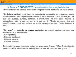 |  Português – 12º ano  | Os Lusíadas, de Camões e a Mensagem, de Fernando Pessoa | A Mensagem: tópicos essenciais  Dina Baptista | www.sebentadigital.com EB 2,3/S de Vale de Cambra 2009\2010 3ª Parte – O ENCOBERTO:  a morte ou fim das energias latentes  (Novo ciclo que se anuncia e que trará a regeneração e instaurará um novo tempo) “ O Quinto Império”  – símbolo da inquietação necessária ao progresso, assim como o sonho: não se pode ficar sentado à espera que as coisas aconteçam; há que ser ousado, curioso, corajoso e aventureiro; há que estar inquieto e descontente com o que se tem e o que se é! (“Triste de quem vive em casa/Contente com o seu lar/Sem um sonho, no erguer da asa.../Triste de quem é feliz!”).  “ Nevoeiro”  –  símbolo da nossa confusão , do estado caótico em que nos encontramos, a vários níveis: . Crise política; . Crise de identidade; . Crise de valores; . Crise de unidade. Embora tenhamos o desejo de voltarmos a ser o que éramos (“(Que ânsia distante perto chora?)”), não temos os meios (“Nem rei nem lei, nem paz nem guerra...”) 