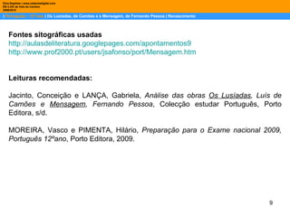 |  Português – 12º ano  | Os Lusíadas, de Camões e a Mensagem, de Fernando Pessoa | Renascimento Dina Baptista | www.sebentadigital.com EB 2,3/S de Vale de Cambra 2009\2010 Fontes sitográficas usadas http://aulasdeliteratura.googlepages.com/apontamentos9 http://www.prof2000.pt/users/jsafonso/port/Mensagem.htm Leituras recomendadas: Jacinto, Conceição e LANÇA, Gabriela,  Análise das obras  Os Lusíadas , Luís de Camões e  Mensagem , Fernando Pessoa , Colecção estudar Português, Porto Editora, s/d. MOREIRA, Vasco e PIMENTA, Hilário,  Preparação para o Exame nacional 2009, Português 12ºano , Porto Editora, 2009. 