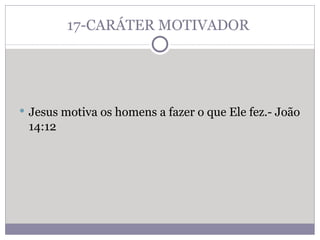 17-CARÁTER MOTIVADOR  Jesus motiva os homens a fazer o que Ele fez.- João 14:12 