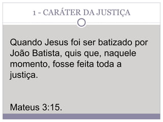 1 - CARÁTER DA JUSTIÇA Quando Jesus foi ser batizado por João Batista, quis que, naquele momento, fosse feita toda a justiça.  Mateus 3:15.  
