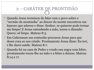 2 – CARÁTER DE PRONTIDÃO Quando Jesus terminou de falar com o povo sobre o “sermão da montanha” ao descer do monte encontrou um leproso que adorou e disse: Senhor, se quiseres pode tornar me limpo! E Jesus estendendo a mão, tocou-o dizendo: Quero; sê limpo. Mateus 8:3. Em Cafarnaum um centurião procurou Jesus para que desse cura ao seu criado. Prontamente Jesus disse: Eu irei, e lhe darei saúde. Mateus 8:7. Quando foi na casa de Pedro e vendo sua sogra com febre, prontamente tocou-lhe na mão e a febre a deixou. Mateus 8:14 a 17.  