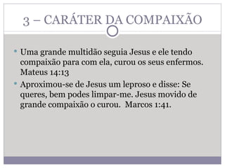 3 – CARÁTER DA COMPAIXÃO Uma grande multidão seguia Jesus e ele tendo compaixão para com ela, curou os seus enfermos. Mateus 14:13 Aproximou-se de Jesus um leproso e disse: Se queres, bem podes limpar-me. Jesus movido de grande compaixão o curou.  Marcos 1:41. 