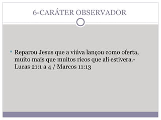 6-CARÁTER OBSERVADOR  Reparou Jesus que a viúva lançou como oferta, muito mais que muitos ricos que ali estivera.- Lucas 21:1 a 4 / Marcos 11:13 