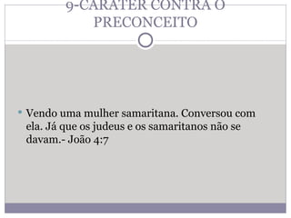 9-CARÁTER CONTRA O PRECONCEITO Vendo uma mulher samaritana. Conversou com ela. Já que os judeus e os samaritanos não se davam.- João 4:7 