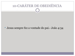 10-CARÁTER DE OBEDIÊNCIA  Jesus sempre fez a vontade do pai.- João 4:34 