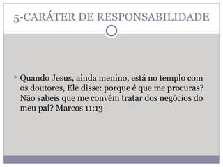 5-CARÁTER DE RESPONSABILIDADE Quando Jesus, ainda menino, está no templo com os doutores, Ele disse: porque é que me procuras? Não sabeis que me convém tratar dos negócios do meu pai? Marcos 11:13  