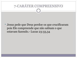 7-CARÁTER COMPREENSIVO Jesus pede que Deus perdoe os que crucificaram pois Ele compreende que não sabiam o que estavam fazendo.- Lucas 23:33,34 