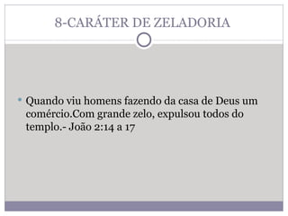 8-CARÁTER DE ZELADORIA  Quando viu homens fazendo da casa de Deus um comércio.Com grande zelo, expulsou todos do templo.- João 2:14 a 17 