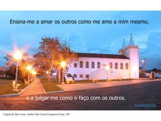 Ensina-me a amar os outros como me amo a mim mesmo,   e a julgar-me como o faço com os outros.  Capela de São Lucas  Jardim São Lucas Cerqueira César - SP 