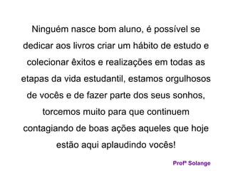 Ninguém nasce bom aluno, é possível se dedicar aos livros criar um hábito de estudo e colecionar êxitos e realizações em todas as etapas da vida estudantil, estamos orgulhosos de vocês e de fazer parte dos seus sonhos, torcemos muito para que continuem contagiando de boas ações aqueles que hoje estão aqui aplaudindo vocês! Profª Solange 