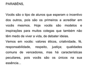 PARABÉNS, Vocês são o tipo de alunos que esperam o incentivo dos outros, pois são os primeiros a acreditar em vocês mesmos. Hoje vocês são modelos e inspirações para muitos colegas que também não têm medo de viver a vida, de debater ideias. Vemos em vocês: valores éticos, criatividade, fé, responsabilidade, respeito, justiça; qualidades comuns de vencedores, mas há características peculiares, pois vocês são os únicos na sua essência... 