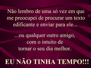 Não lembro de uma só vez em que me preocupei de procurar um texto edificante e enviar para ele...  ...ou qualquer outro amigo,  com o intuito de  tornar o seu dia melhor.   EU NÃO TINHA TEMPO!!! 