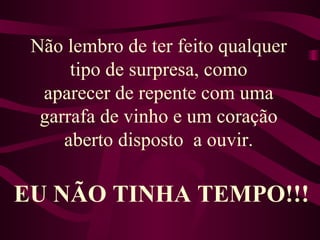 Não lembro de ter feito qualquer tipo de surpresa, como aparecer de repente com uma garrafa de vinho e um coração aberto disposto  a ouvir. EU NÃO TINHA TEMPO!!! 