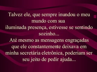 Talvez ele, que sempre inundou o meu mundo com sua  iluminada presença, estivesse se sentindo sozinho... Até mesmo as mensagens engraçadas que ele constantemente deixava em minha secretária eletrônica, poderiam ser seu jeito de pedir ajuda... 