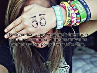 Nunca deixe o que você pode fazer hoje
para fazer amanhã. Grandes amizades
 podem acabar por palavras não ditas.
 