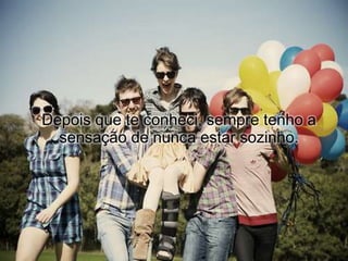 Depois que te conheci, sempre tenho a
  sensação de nunca estar sozinho.
 