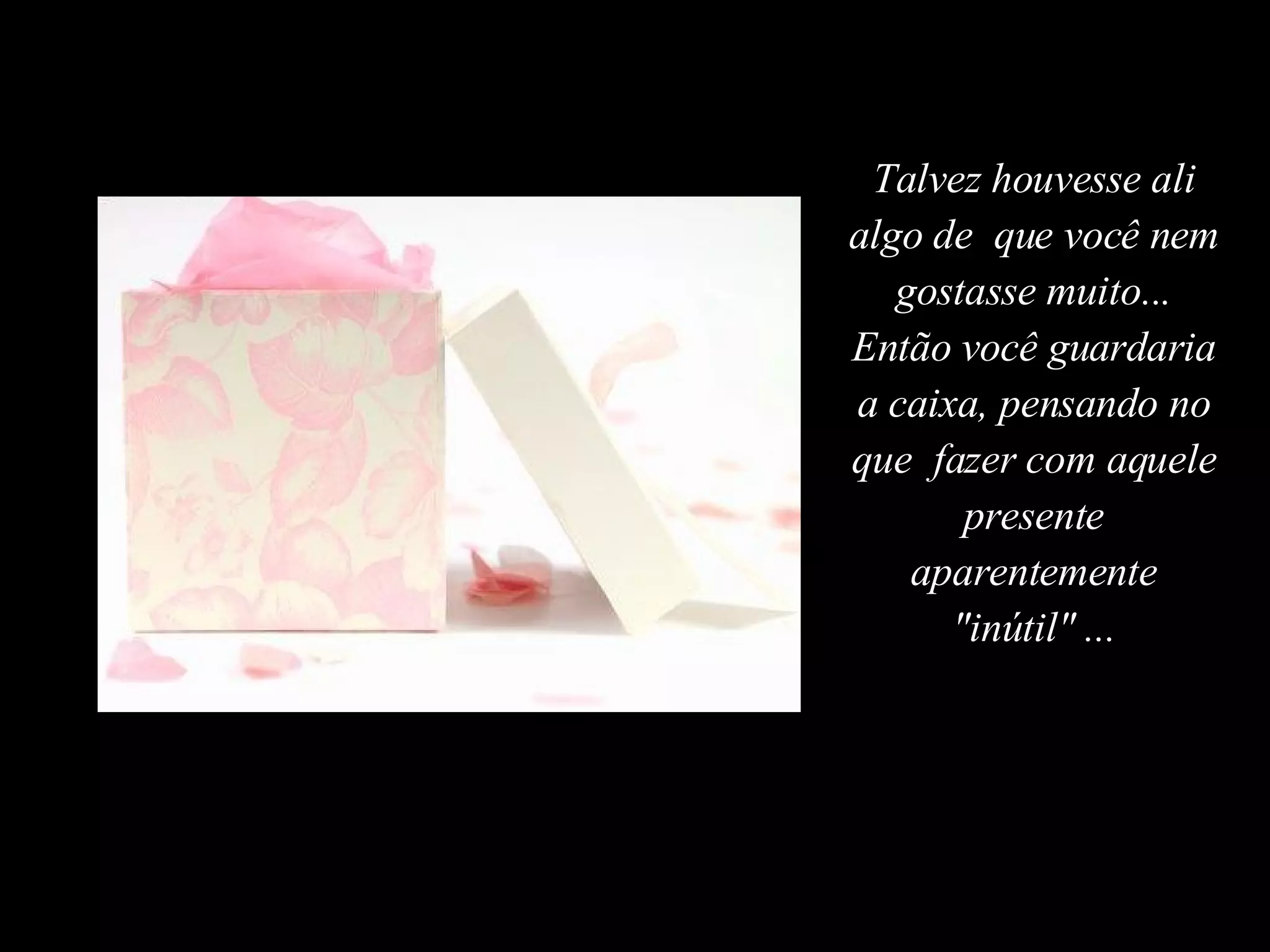 Talvez houvesse ali algo de  que você nem gostasse muito... Então você guardaria a caixa, pensando no que  fazer com aquele presente aparentemente "inútil" ... 