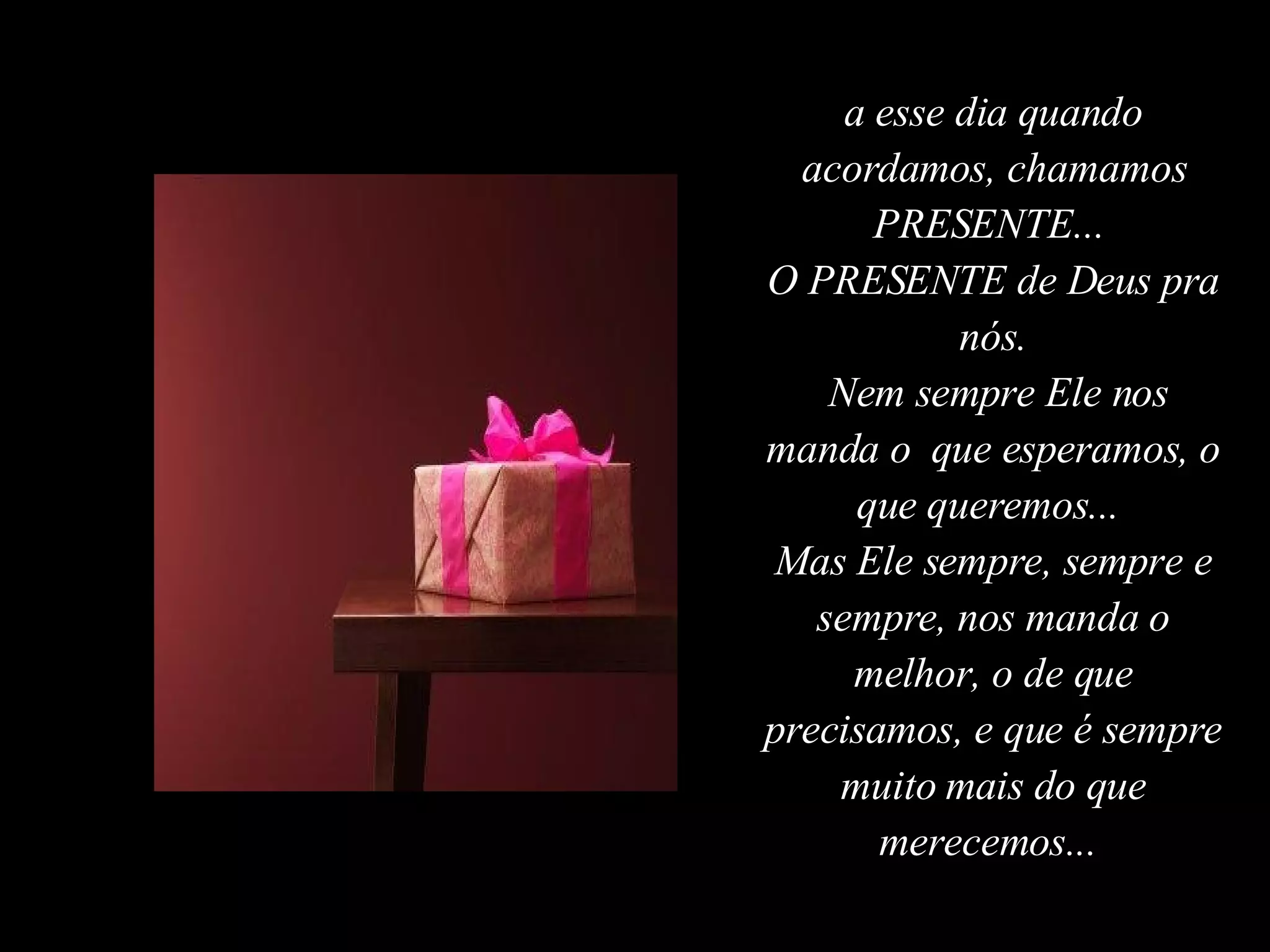a esse dia quando acordamos, chamamos PRESENTE...  O PRESENTE de Deus pra nós. Nem sempre Ele nos manda o  que esperamos, o que queremos...  Mas Ele sempre, sempre e sempre, nos manda o melhor, o de que precisamos, e que é sempre muito mais do que merecemos...  