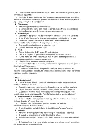 » Capacidade de interferência de Vasco da Gama no plano mitológico das guerras
entre deuses e gigantes
    » Ascensão de Vasco da Gama e dos Portugueses, porque devido aos seus feitos
“se vão da lei da morte libertando”, perante pasmo quer no plano mitológico (deuses e
gigantes) quer no plano terreno (pastor)
  4. O Mostrengo
    » Existência permanente do desconhecido
    » O homem do leme treme com medo do perigo, mas enfrenta-o (herói épico)
    » Imposição progressiva do homem do leme ao mostrengo
  5. Mar Português
    » Lamentação do “preço” dos descobrimentos e reflexão sobre a sua utilidade
    » O mar (“sal”, “lágrimas”) é de origem portuguesa – mitificação de Portugal
    » “Tudo vale a pena/Se a alma não é pequena”: o preço da busca é
recompensado, neste caso tornando-se português o mar.
    » É no mar (desconhecido) que se espelha o céu
    » Cumprir o sonho é ultrapassar a dor
  6. Prece
    » Poema de transição da 2.ª para a 3.ª parte da obra
    » Descrição negativa do presente e consequente saudade do passado
    » “O frio morto em cinzas a ocultou:/A mão do vento pode erguê-la ainda.”:
Debaixo das cinzas ainda resta alguma esperança
    » Demonstração do desejo de novas conquistas
    » Independentemente da conquista, interessa “que seja nossa” para recuperar a
identidade e glória passadas.
    » O Passado é representado pela grandeza nacional (Descobrimentos) e o
Presente pela saudade do passado, daí a necessidade de recuperar o fulgor e o tom de
esperança implícito no poema

3.ª Parte
  1. O Quinto Império
    » “Triste de quem é feliz!”: Felicidade de quem não sonha, não passando de
“cadáver adiado que procria”
    » Quem sonha está permanentemente descontente, e por isso tem objetivos
    » Depois de quatro Impérios, um novo nascerá, começado por D. Sebastião
    » D. Sebastião morreu, mas a mitificação permanente permite que o sonho
persista e que possa ser prosseguido – “minha loucura, outros que me a tomem”
  2. Screvo meu livro à beira-mágoa
    » Descontente face à situação do mundo, o poeta vive na ânsia do sonho e da
vinda do “Encoberto” para o despertar
    » O vocativo varia, assegurando apenas a vinda de um messias,
independentemente da sua identidade
    » O sujeito poético apela à vinda do destinatário para “acordar” o povo
  3. Nevoeiro
    » Metáfora do Portugal presente, na indefinição, obscuridade e incerteza
    » O país vê-se perante uma crise de identidade e valores
    » Ao contrário da nação, o sujeito poético está inquieto, chorando a saudade do
passado
    » É chegada a hora de preparar o futuro, despertar o reino e cumprir a missão já
que ao nevoeiro sucede um novo dia
 