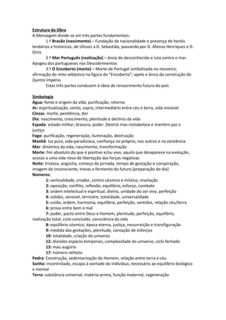 Estrutura da Obra
A Mensagem divide-se em três partes fundamentais:
       1.ª Brasão (nascimento) – Fundação da nacionalidade e presença de heróis
lendários e históricos, de Ulisses a D. Sebastião, passando por D. Afonso Henriques e D.
Dinis
       2.ª Mar Português (realização) – ânsia do desconhecido e luta contra o mar.
Apogeu dos portugueses nos Descobrimentos
       3.ª O Encoberto (morte) – Morte de Portugal simbolizada no nevoeiro;
afirmação do mito sebástico na figura do “Encoberto”; apelo e ânsia da construção do
Quinto Império
       Estas três partes conduzem à ideia de renascimento futuro do país

Simbologia
Água: fonte e origem da vida, purificação, retorno
Ar: espiritualização, vento, sopro, intermediário entre céu e terra, vida invisível
Cinzas: morte, penitência, dor
Dia: nascimento, crescimento, plenitude e declínio da vida
Espada: estado militar, bravura, poder. Destrói mas restabelece e mantém paz e
justiça
Fogo: purificação, regeneração, iluminação, destruição
Manhã: luz pura, vida paradisíaca, confiança no próprio, nos outros e na existência
Mar: dinâmica da vida, nascimento, transformação
Morte: fim absoluto do que é positivo e/ou vivo, aquilo que desaparece na evolução,
acesso a uma vida nova de libertação das forças negativas
Noite: tristeza, angústia, começo da jornada, tempo de gestação e conspiração,
imagem do inconsciente, trevas e fermento do futuro (preparação do dia)
Números:
        1: verticalidade, criador, centro cósmico e místico, revelação
        2: oposição, conflito, reflexão, equilíbrio, esforço, combate
        3: ordem intelectual e espiritual, divino, unidade do ser vivo, perfeição
        4: solidez, sensível, terrestre, totalidade, universalidade
        5: união, ordem, harmonia, equilíbrio, perfeição, sentidos, relação céu/terra
        6: prova entre bem e mal
        7: poder, pacto entre Deus e Homem, plenitude, perfeição, equilíbrio,
realização total, ciclo concluído, consciência da vida
        8: equilíbrio cósmico, época eterna, justiça, ressurreição e transfiguração
        9: medida das gestações, plenitude, coroação de esforços
        10: totalidade, criação do universo
        12: divisões espácio-temporais, complexidade do universo, ciclo fechado
        13: mau augúrio
        17: número nefasto
Pedra: Construção, sedentarização do Homem, relação entre terra e céu
Sonho: incontrolado, escapa à vontade do indivíduo, necessário ao equilíbrio biológico
e mental
Terra: substância universal, matéria-prima, função maternal, regeneração
 