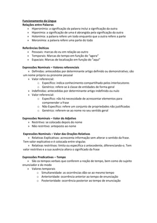 Funcionamento da Língua
Relações entre Palavras
   » Hiperonímia: a significação da palavra inclui a significação da outra
   » Hiponímia: a significação de uma é abrangida pela significação da outra
   » Holonímia: a palavra refere um todo enquanto que a outra refere a parte
   » Meronímia: a palavra refere uma parte do todo

Referências Deíticas
   » Pessoais: marcas do eu em relação ao outro
   » Temporais: Marcas do tempo em função do “agora”
   » Espaciais: Marcas de localização em função do ”aqui”

Expressões Nominais – Valores referenciais
    » Definidas: antecedidas por determinante artigo definido ou demonstrativo; são
um nome próprio ou pronome pessoal
    » Valor referencial:
           o Específico: indica conhecimento compartilhado pelos interlocutores
           o Genérico: refere-se à classe de entidades de forma geral
    » Indefinidas: antecedidas por determinante artigo indefinido ou nulo
    » Valor referencial:
           o Específico: não há necessidade de acrescentar elementos para
              compreender a frase
           o Não Específico: refere um conjunto de propriedades não justificadas
           o Genérico: referem-se ao nome no seu sentido geral

Expressões Nominais – Valor do Adjetivo
    » Restritivo: se colocado depois do nome
    » Não restritivo: anteposto ao nome

Expressões Nominais – Valor das Orações Relativas
    » Relativas Explicativas: acrescenta informação sem alterar o sentido da frase.
Tem valor explicativo e é colocada entre vírgulas
    » Relativas restritivas: limita ou especifica o antecedente, diferenciando-o. Tem
valor restritivo e a sua ausência altera o significado da frase

Expressões Predicativas – Tempo
   » São os tempos verbais que conferem a noção de tempo, bem como do sujeito
enunciador e do modo
   » Valores temporais
          o Simultaneidade: as ocorrências dão-se ao mesmo tempo
          o Anterioridade: ocorrência anterior ao tempo de enunciação
          o Posterioridade: ocorrência posterior ao tempo de enunciação
 
