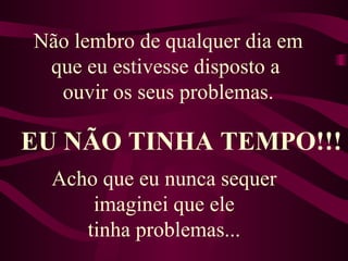 Não lembro de qualquer dia em que eu estivesse disposto a  ouvir os seus problemas. EU NÃO TINHA TEMPO!!! Acho que eu nunca sequer  imaginei que ele  tinha problemas...  