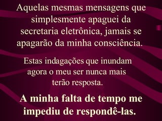 Aquelas mesmas mensagens que simplesmente apaguei da secretaria eletrônica, jamais se apagarão da minha consciência.  Estas indagações que inundam agora o meu ser nunca mais  terão resposta. A minha falta de tempo me impediu de respondê-las.  