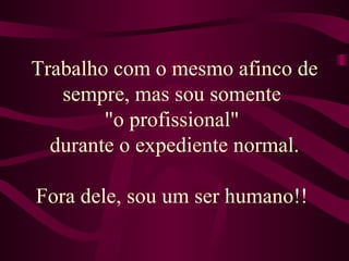 Trabalho com o mesmo afinco de sempre, mas sou somente  "o profissional"  durante o expediente normal. Fora dele, sou um ser humano!!  